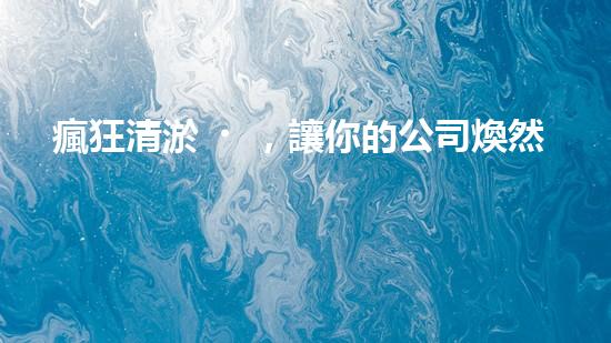 瘋狂清淤，讓你的公司煥然一新！